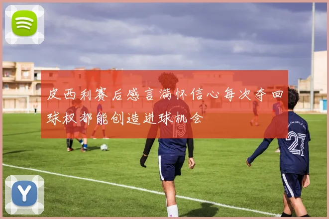 皮西利赛后感言满怀信心每次夺回球权都能创造进球机会