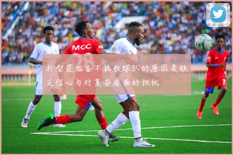 朴智星坦言不执教球队的原因是缺乏信心与对复杂局面的担忧