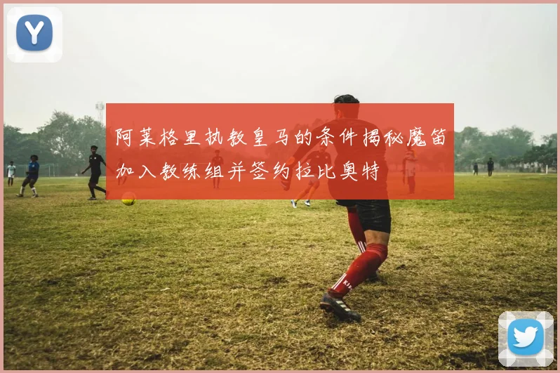 阿莱格里执教皇马的条件揭秘魔笛加入教练组并签约拉比奥特