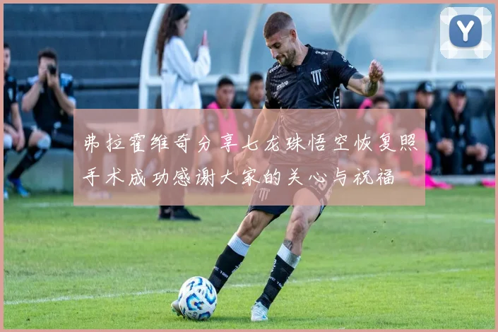 弗拉霍维奇分享七龙珠悟空恢复照手术成功感谢大家的关心与祝福