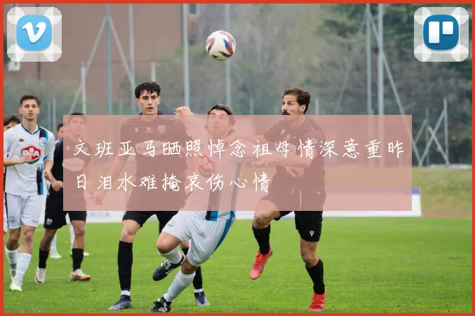 文班亚马晒照悼念祖母情深意重昨日泪水难掩哀伤心情