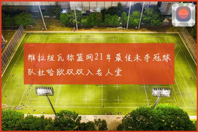 维拉纽瓦称篮网21年最佳未夺冠球队杜哈欧双双入名人堂