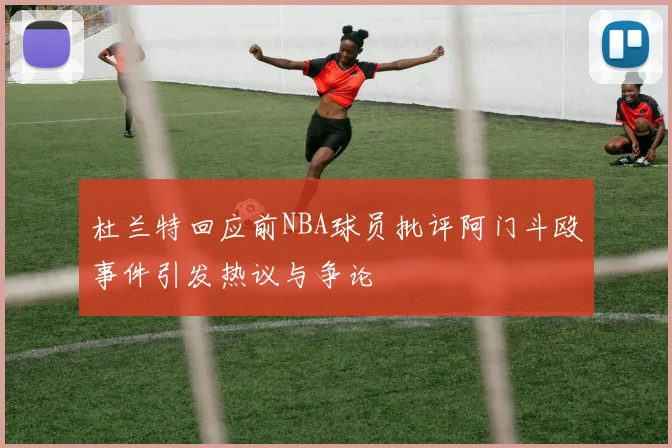 杜兰特回应前NBA球员批评阿门斗殴事件引发热议与争论