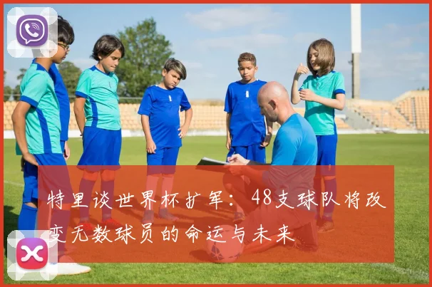 特里谈世界杯扩军：48支球队将改变无数球员的命运与未来