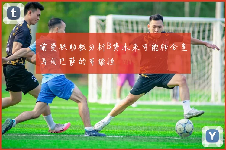 前曼联助教分析B费未来可能转会皇马或巴萨的可能性