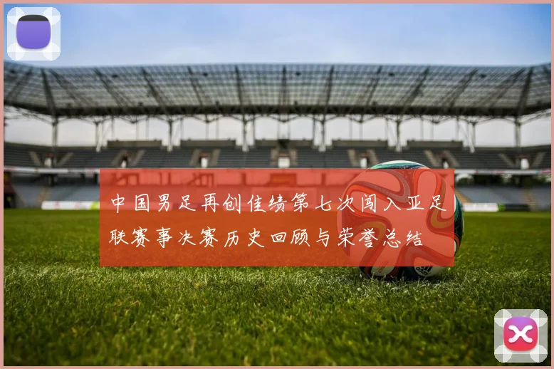 中国男足再创佳绩第七次闯入亚足联赛事决赛历史回顾与荣誉总结