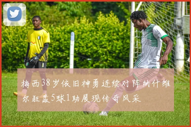 梅西38岁依旧神勇连续对阵纳什维尔狂轰5球1助展现传奇风采