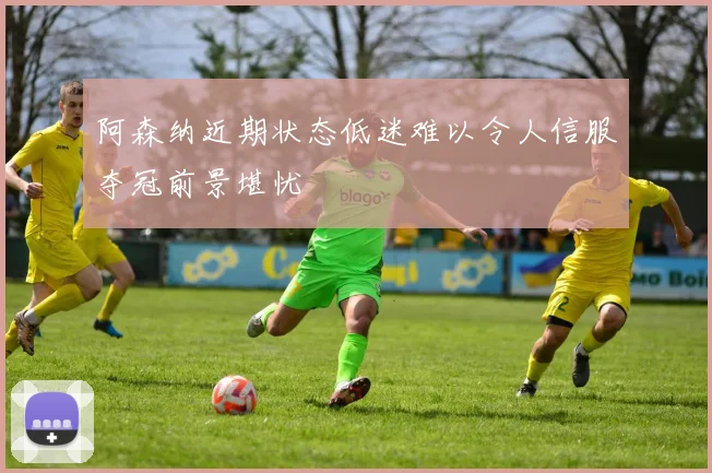 阿森纳近期状态低迷难以令人信服夺冠前景堪忧