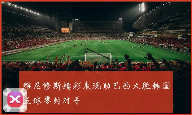 维尼修斯精彩表现助巴西大胜韩国五球零封对手