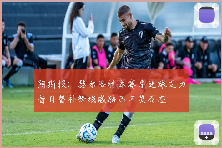 阿斯报：瑟尔洛特本赛季进球乏力昔日替补锋线威胁已不复存在