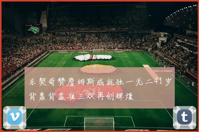 东契奇赞詹姆斯成就独一无二41岁背靠背轰准三双再创辉煌