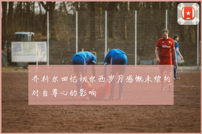 乔科尔回忆切尔西岁月感慨未续约对自尊心的影响