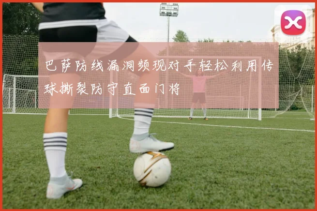 巴萨防线漏洞频现对手轻松利用传球撕裂防守直面门将