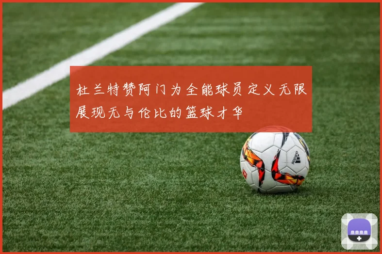 杜兰特赞阿门为全能球员定义无限展现无与伦比的篮球才华