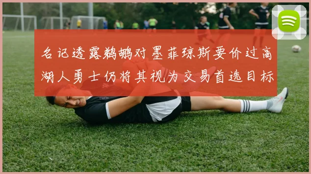 名记透露鹈鹕对墨菲琼斯要价过高湖人勇士仍将其视为交易首选目标