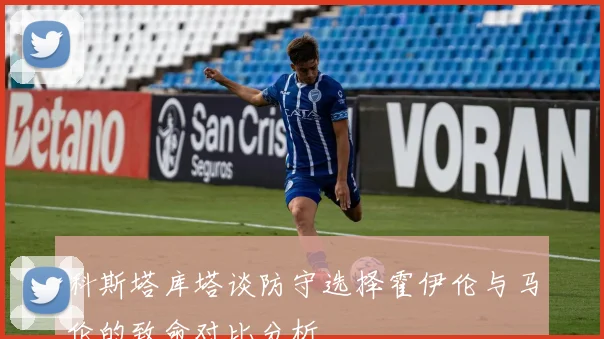 科斯塔库塔谈防守选择霍伊伦与马伦的致命对比分析