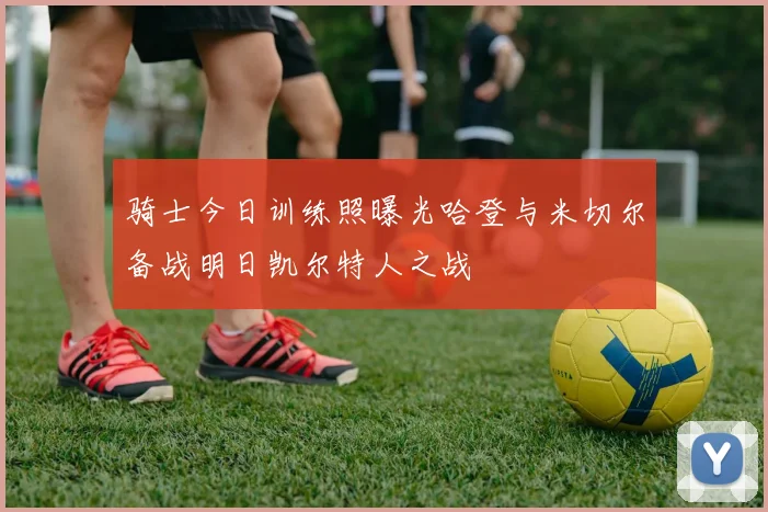 骑士今日训练照曝光哈登与米切尔备战明日凯尔特人之战