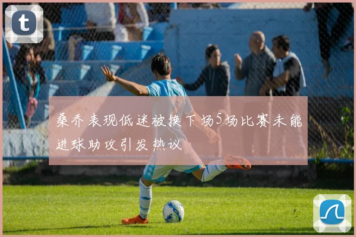桑乔表现低迷被换下场5场比赛未能进球助攻引发热议