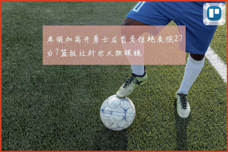 库明加离开勇士后首秀惊艳表现27分7篮板让科尔大跌眼镜