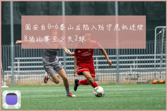 国安自0-6泰山后陷入防守危机连续8场比赛至少失2球