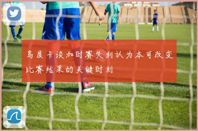 乌度卡谈加时赛失利认为本可改变比赛结果的关键时刻