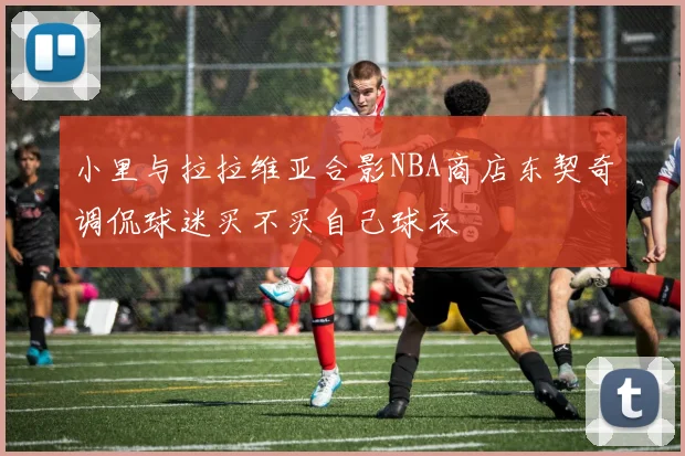 小里与拉拉维亚合影NBA商店东契奇调侃球迷买不买自己球衣