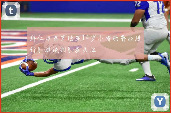 拜仁与克罗地亚14岁小将西普拉进行引进谈判引发关注