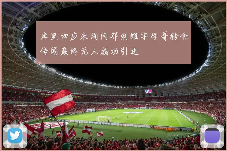 库里回应未询问邓利维字母哥转会传闻最终无人成功引进