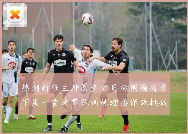 热刺新任主帅图多尔目标明确将于下周一首次带队训练迎接保级挑战