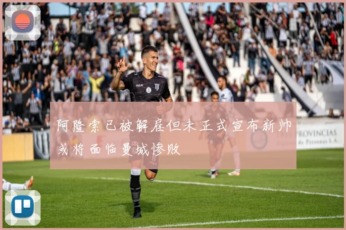阿隆索已被解雇但未正式宣布新帅或将面临曼城惨败