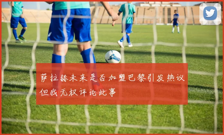 萨拉赫未来是否加盟巴黎引发热议但我无权评论此事