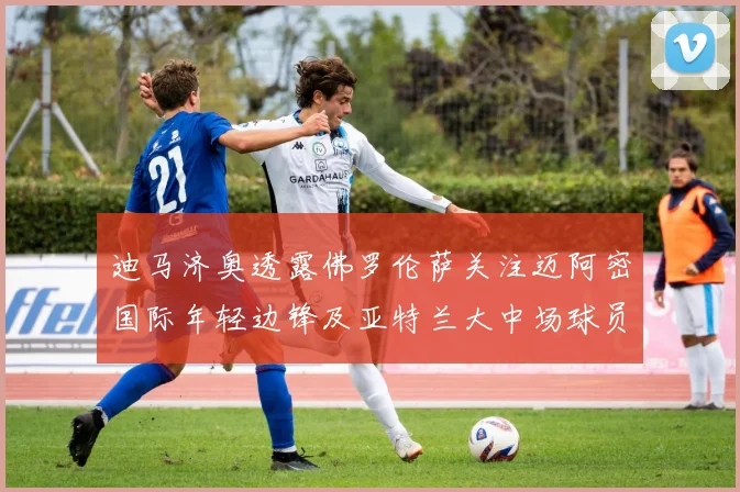 迪马济奥透露佛罗伦萨关注迈阿密国际年轻边锋及亚特兰大中场球员