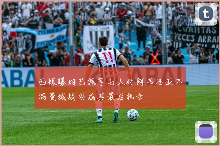 西媒曝姆巴佩等七人对阿韦洛亚不满曼城战或成其最后机会