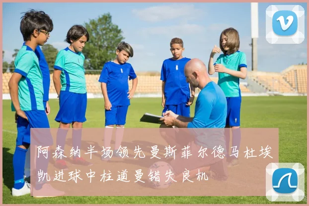 阿森纳半场领先曼斯菲尔德马杜埃凯进球中柱道曼错失良机