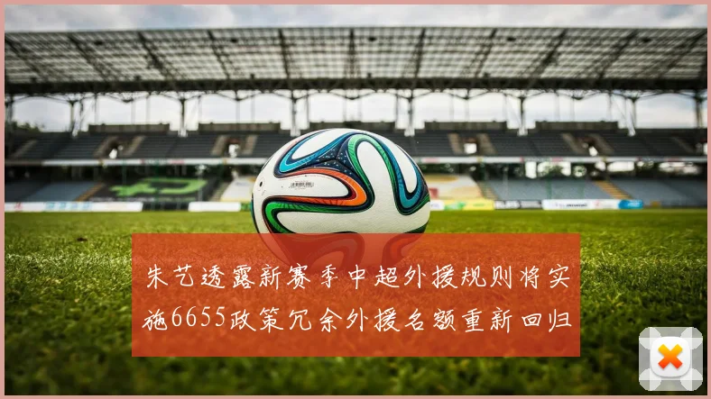朱艺透露新赛季中超外援规则将实施6655政策冗余外援名额重新回归球队配置