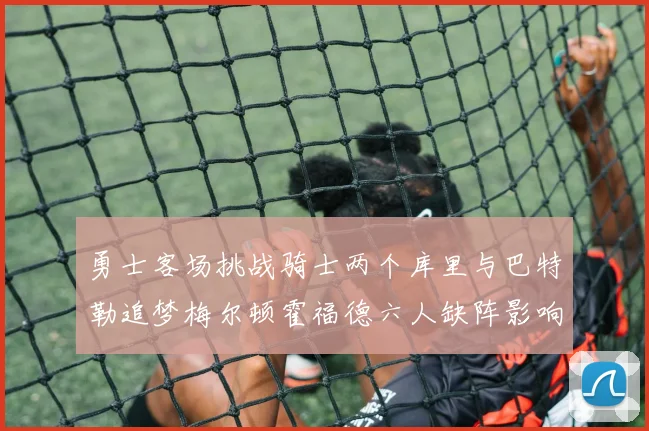 勇士客场挑战骑士两个库里与巴特勒追梦梅尔顿霍福德六人缺阵影响比赛走势