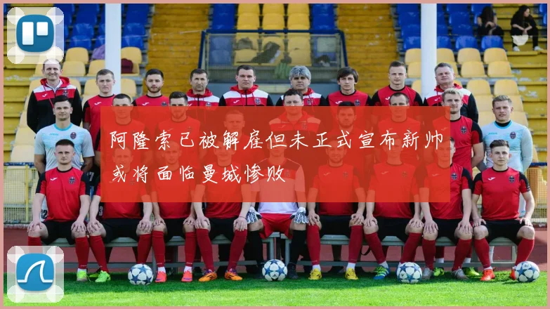 阿隆索已被解雇但未正式宣布新帅或将面临曼城惨败