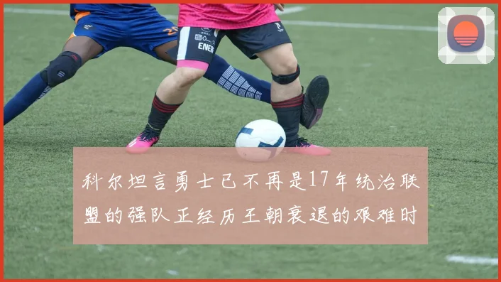 科尔坦言勇士已不再是17年统治联盟的强队正经历王朝衰退的艰难时刻
