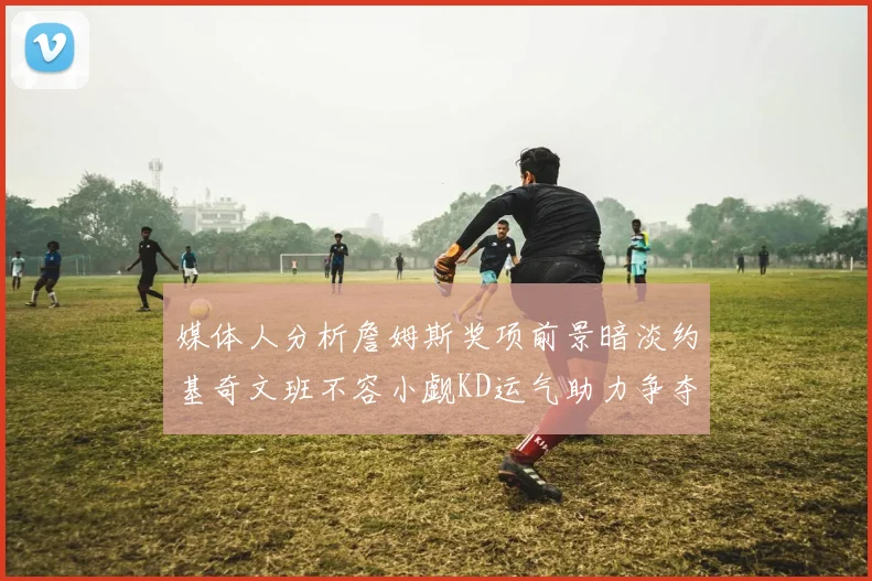 媒体人分析詹姆斯奖项前景暗淡约基奇文班不容小觑KD运气助力争夺一阵