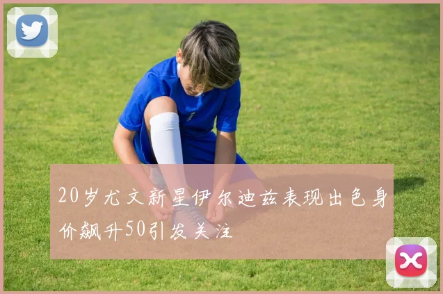 20岁尤文新星伊尔迪兹表现出色身价飙升50引发关注