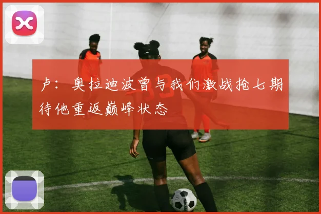 卢：奥拉迪波曾与我们激战抢七期待他重返巅峰状态