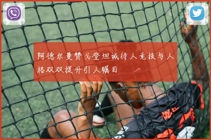 阿德尔曼赞戈登坦诚待人竞技与人格双双提升引人瞩目