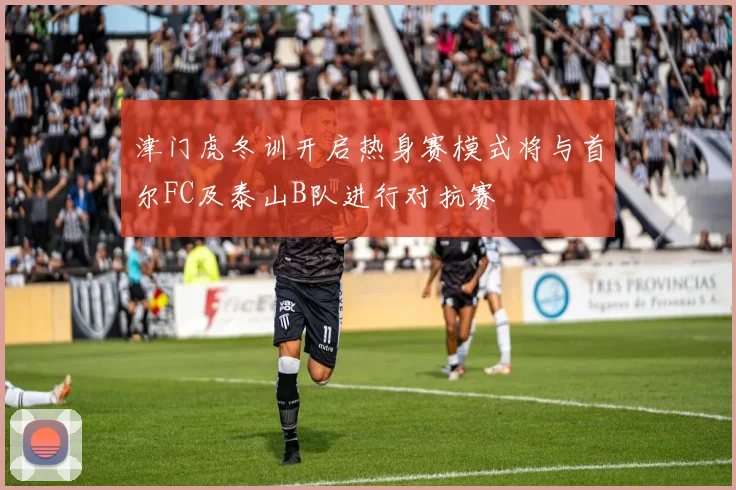 津门虎冬训开启热身赛模式将与首尔FC及泰山B队进行对抗赛
