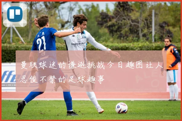 曼联球迷的谦逊挑战今日趣图让人忍俊不禁的足球趣事