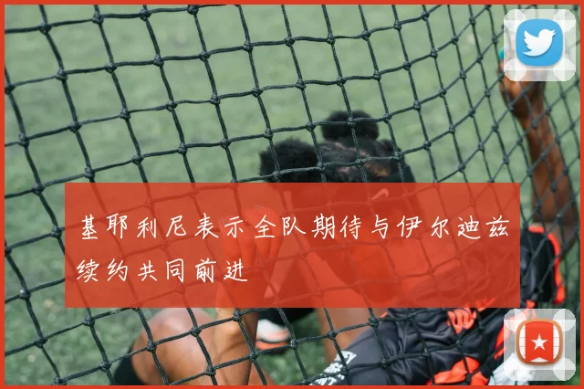 基耶利尼表示全队期待与伊尔迪兹续约共同前进