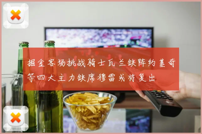 掘金客场挑战骑士瓦兰缺阵约基奇等四大主力缺席穆雷或将复出