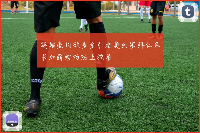 英超豪门欲重金引进奥利塞拜仁急求加薪续约防止挖角