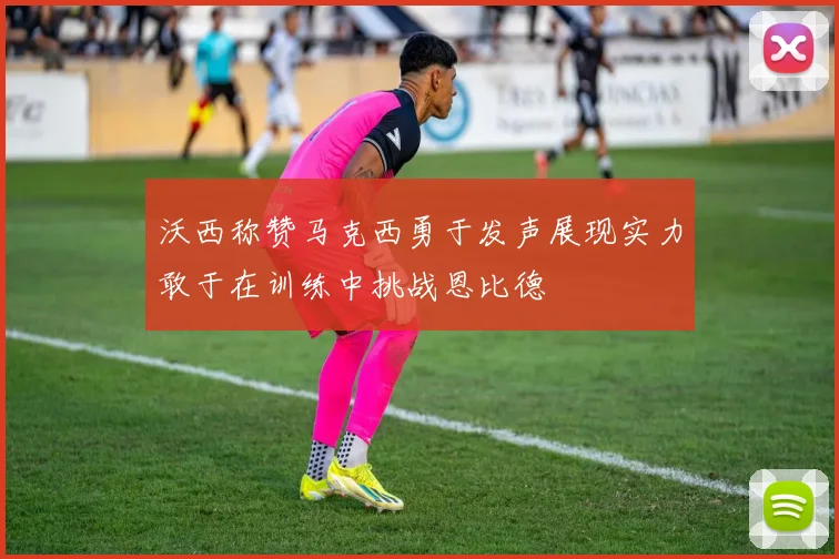 沃西称赞马克西勇于发声展现实力敢于在训练中挑战恩比德